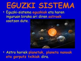 EGUZKI SISTEMA

• Eguzki-sistema eguzkiak eta haren
inguruan biraka ari diren astroek
osatzen dute.

• Astro horiek planetak, planeta nanoak
eta gorputz txikiak dira.

 