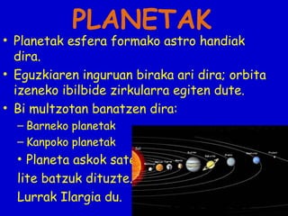 PLANETAK

• Planetak esfera formako astro handiak
dira.
• Eguzkiaren inguruan biraka ari dira; orbita
izeneko ibilbide zirkularra egiten dute.
• Bi multzotan banatzen dira:
– Barneko planetak
– Kanpoko planetak

• Planeta askok satelite batzuk dituzte.
Lurrak Ilargia du.

 