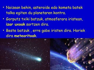 • Noizean behin, asteroide edo kometa batek
talka egiten du planetaren kontra.
• Gorputz txiki batzuk, atmosferara iristean,
izar uxoak sortzen dira.
• Beste batzuk , erre gabe iristen dira. Horiek
dira meteoritoak.

 