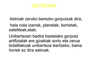ASTROAK
Astroak zeruko berezko gorputzak dira,
hala nola izarrak, planetak, kometak,
sateliteak,etab.
Unibertsoan badira bestelako gorputz
artifizialak ere gizakiak sortu eta zerua
bidalitakoak unibertsoa ikertzeko, baina
horiek ez dira astroak.
 