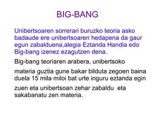 BIG-BANG
Unibertsoaren sorrerari buruzko teoria asko
badaude ere unibertsoaren hedapena da gaur
egun zabalduena,alegia Eztanda Handia edo
Big-bang izenez ezagutzen dena.
Big-bang teoriaren arabera, unibertsoko
materia guztia gune bakar bilduta zegoen baina
duela 15 mila miloi bat urte inguru eztanda egin
zuen eta unibertsoan zehar zabaldu eta
sakabanatu zen materia.
 