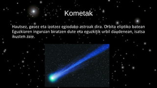 Kometak
Hautsez, gasez eta izotzez egindako astroak dira. Orbita eliptiko batean
Eguzkiaren inguruan biratzen dute eta eguzkitik urbil daudenean, isatsa
ikusten zaie.
 