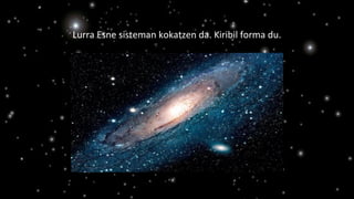 Lurra Esne sisteman kokatzen da. Kiribil forma du.
 