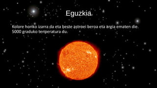 Eguzkia
Kolore horiko izarra da eta beste astroei beroa eta argia ematen die.
5000 graduko tenperatura du.
 
