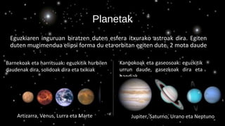 Planetak
Eguzkiaren inguruan biratzen duten esfera itxurako astroak dira. Egiten
duten mugimendua elipsi forma du eta orbitan egiten dute. 2 mota daude
Barnekoak eta harritsuak: eguzkitik hurbilen
daudenak dira, solidoak dira eta txikiak
Kanpokoak eta gaseosoak: eguzkitik
urrun daude, gasezkoak dira eta
handiak
Artizarra, Venus, Lurra eta Marte Jupiter, Saturno, Urano eta Neptuno
 