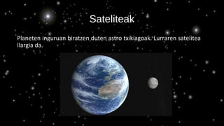 Sateliteak
Planeten inguruan biratzen duten astro txikiagoak. Lurraren satelitea
Ilargia da.
 