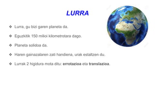 LURRA
❖ Lurra, gu bizi garen planeta da.
❖ Eguzkitik 150 milioi kilometrotara dago.
❖ Planeta solidoa da.
❖ Haren gainazalaren zati handiena, urak estaltzen du.
❖ Lurrak 2 higidura mota ditu: errotazioa eta translazioa.
 