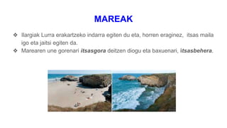 MAREAK
❖ Ilargiak Lurra erakartzeko indarra egiten du eta, horren eraginez, itsas maila
igo eta jaitsi egiten da.
❖ Marearen une gorenari itsasgora deitzen diogu eta baxuenari, itsasbehera.
 