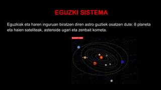 EGUZKI SISTEMA
Eguzkiak eta haren inguruan biratzen diren astro guztiek osatzen dute: 8 planeta
eta haien sateliteak, asteroide ugari eta zenbait kometa.
 