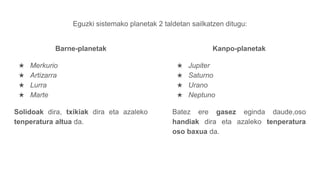 Eguzki sistemako planetak 2 taldetan sailkatzen ditugu:
Barne-planetak
★ Merkurio
★ Artizarra
★ Lurra
★ Marte
Solidoak dira, txikiak dira eta azaleko
tenperatura altua da.
Kanpo-planetak
★ Jupiter
★ Saturno
★ Urano
★ Neptuno
Batez ere gasez eginda daude,oso
handiak dira eta azaleko tenperatura
oso baxua da.
 