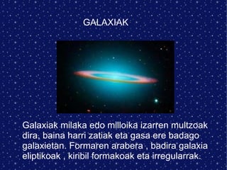 GALAXIAK Galaxiak milaka edo milloika izarren multzoak dira, baina harri zatiak eta gasa ere badago galaxietan. Formaren arabera , badira galaxia eliptikoak , kiribil formakoak eta irregularrak. 