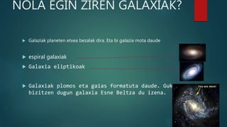NOLA EGIN ZIREN GALAXIAK?
 Galaziak planeten etxea bezalak dira. Eta bi galazia mota daude
 espiral galaxiak
 Galaxia eliptikoak
 Galaxiak plomos eta gaias formatuta daude. Guk
bizitzen dugun galaxia Esne Beltza du izena.
 