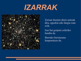 IZARRAK 
Zeruan ikusten diren astroak 
dira, eguzkia edo ilargia izan 
ezik. 
Izar bat gorputz esferiko 
handia da. 
Barruko berotasuna 
kanporatzen du. 
 