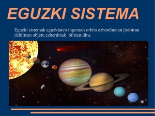 EGUZKI SISTEMA 
Eguzki sistemak eguzkiaren inguruan orbita ezberdinetan jirabiran 
dabiltzan objetu ezberdinak biltzen ditu. 
 