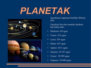 PLANETAK 
Eguzkiaren inguruan bueltaka ibiltzen 
dira. 
Eguzkiari bira bat emateko denbora 
hau behar dute: 
● Merkurio: 88 egun 
● Venus: 225 egun 
● Lurra: 365 egun 
● Marte: 687 egun 
● Jupiter: 4331 egun 
● Saturno: 10.747 egun 
● Urano: 30.589 egun 
● Neptuno: 58.800 egun 
 
