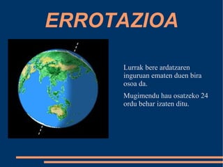 ERROTAZIOA 
Lurrak bere ardatzaren 
inguruan ematen duen bira 
osoa da. 
Mugimendu hau osatzeko 24 
ordu behar izaten ditu. 
 