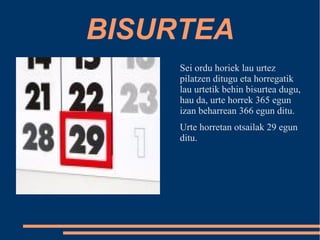 BISURTEA 
Sei ordu horiek lau urtez 
pilatzen ditugu eta horregatik 
lau urtetik behin bisurtea dugu, 
hau da, urte horrek 365 egun 
izan beharrean 366 egun ditu. 
Urte horretan otsailak 29 egun 
ditu. 
 