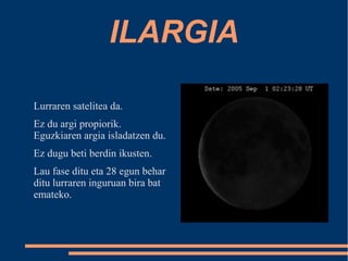 ILARGIA 
Lurraren satelitea da. 
Ez du argi propiorik. 
Eguzkiaren argia isladatzen du. 
Ez dugu beti berdin ikusten. 
Lau fase ditu eta 28 egun behar 
ditu lurraren inguruan bira bat 
emateko. 
 