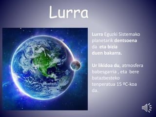 Lurra 
Lurra Eguzki Sistemako 
planetarik dentsoena 
da eta bizia 
duen bakarra. 
Ur likidoa du, atmosfera 
babesgarria , eta bere 
batazbesteko 
tenperatua 15 ºC-koa 
da. 
 