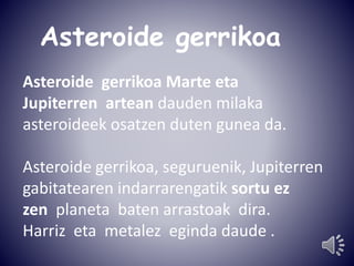 Asteroide gerrikoa 
Asteroide gerrikoa Marte eta 
Jupiterren artean dauden milaka 
asteroideek osatzen duten gunea da. 
Asteroide gerrikoa, seguruenik, Jupiterren 
gabitatearen indarrarengatik sortu ez 
zen planeta baten arrastoak dira. 
Harriz eta metalez eginda daude . 
 