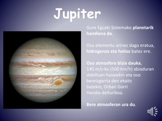 Jupiter 
Gure Eguzki Sistemako planetarik 
handiena da. 
Oso elementu arinez dago eratua, 
hidrogenoz eta helioz batez ere. 
Oso atmosfera bizia dauka, 
140 m/s-ko (500 km/h) abiaduran 
dabiltzan haizeekin eta oso 
bereizgarria den ekaitz 
batekin, Orban Gorri 
Handia deiturikoa. 
Bere atmosferan ura du. 
 