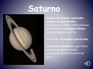 Saturno 
Izotzez eta hautsez osatutako 
eraztun ikusgarriak ditu. 
Planetaren nukleoa metal moduan 
portatzen den hidrogeno likidoz 
osatuta dagoela uste da. 
Gutxienez 62 satelite natural ditu. 
Saturnoko atmosferan ageri diren 
haizeak Eguzki-Sistemako 
planetetan dauden bortitzenak 
dira. 
 