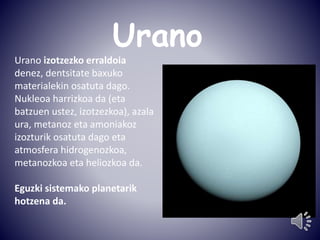 Urano 
Urano izotzezko erraldoia 
denez, dentsitate baxuko 
materialekin osatuta dago. 
Nukleoa harrizkoa da (eta 
batzuen ustez, izotzezkoa), azala 
ura, metanoz eta amoniakoz 
izozturik osatuta dago eta 
atmosfera hidrogenozkoa, 
metanozkoa eta heliozkoa da. 
Eguzki sistemako planetarik 
hotzena da. 
 