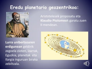 Eredu planetario geozentrikoa: 
Aristotelesek proposatu eta 
Klaudio Ptolomeok garatu zuen 
II mendean. 
Lurra unibertsoaren 
erdigunean geldirik 
zegoela zioten, izarrak, 
Eguzkia, planetak eta 
Ilargia inguruan biraka 
zebiltzala. 
 