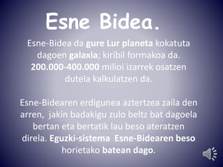 Esne Bidea. 
Esne-Bidea da gure Lur planeta kokatuta 
dagoen galaxia; kiribil formakoa da. 
200.000-400.000 milioi izarrek osatzen 
dutela kalkulatzen da. 
Esne-Bidearen erdigunea aztertzea zaila den 
arren, jakin badakigu zulo beltz bat dagoela 
bertan eta bertatik lau beso ateratzen 
direla. Eguzki-sistema Esne-Bidearen beso 
horietako batean dago. 
 