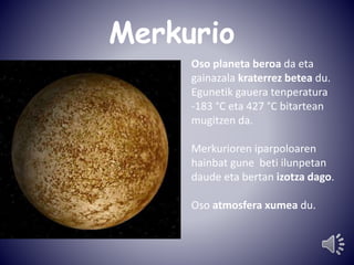 Merkurio 
Oso planeta beroa da eta 
gainazala kraterrez betea du. 
Egunetik gauera tenperatura 
-183 °C eta 427 °C bitartean 
mugitzen da. 
Merkurioren iparpoloaren 
hainbat gune beti ilunpetan 
daude eta bertan izotza dago. 
Oso atmosfera xumea du. 
 