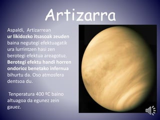Artizarra 
Aspaldi, Artizarrean 
ur likidozko itsasoak zeuden 
baina negutegi efektuagatik 
ura lurrintzen hasi zen 
berotegi efektua areagotuz. 
Berotegi efektu handi horren 
ondorioz benetako infernua 
bihurtu da. Oso atmosfera 
dentsoa du. 
Tenperatura 400 ºC baino 
altuagoa da egunez zein 
gauez. 
 