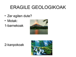ERAGILE GEOLOGIKOAK
• Zer egiten dute?
• Motak:
1-barnekoak
2-kanpokoak
 