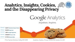 IT for Tourism Services, UniBg 2017-2018
Analytics, Insights, Cookies,
and the Disappearing Privacy
Analytics, Cookies, Privacy. Lecture 08, October 26, 2017
 