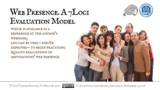 ITforTourismServices,UniBg2018-2019
WebPresence.A7Loci
EvaluationModel
which is available as a
reference at the course’s
webpages,
and can be used – and/or
improved – to begin practising
quality evaluations of
destinations’ web presence.
A7LociEvaluationModel.Lecture10,November20,2018
 