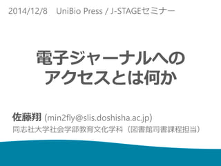 2014/12/8 UniBio Press / J-STAGEセミナー 
電子ジャーナルへの 
アクセスとは何か 
佐藤翔(min2fly@slis.doshisha.ac.jp) 
同志社大学社会学部教育文化学科（図書館司書課程担当） 
 