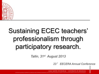 Sustaining ECEC teachers’ professionalism through participatory research. 
Tallin, 31stAugust 2013 
23°EECERA AnnualConference  