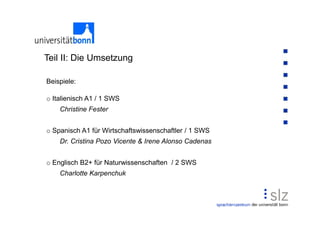 Teil II: Die Umsetzung

Beispiele:

o Italienisch A1 / 1 SWS
    Christine Fester


o Spanisch A1 für Wirtschaftswissenschaftler / 1 SWS
    Dr. Cristina Pozo Vicente & Irene Alonso Cadenas


o Englisch B2+ für Naturwissenschaften / 2 SWS
    Charlotte Karpenchuk
 