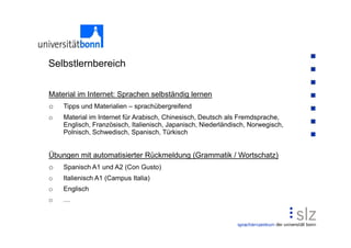 Selbstlernbereich

Material im Internet: Sprachen selbständig lernen
o   Tipps und Materialien – sprachübergreifend
o   Material im Internet für Arabisch, Chinesisch, Deutsch als Fremdsprache,
    Englisch, Französisch, Italienisch, Japanisch, Niederländisch, Norwegisch,
    Polnisch, Schwedisch, Spanisch, Türkisch


Übungen mit automatisierter Rückmeldung (Grammatik / Wortschatz)
o   Spanisch A1 und A2 (Con Gusto)
o   Italienisch A1 (Campus Italia)
o   Englisch
o
 