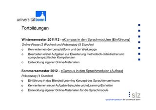 Fortbildungen

Wintersemester 2011/12 - eCampus in den Sprachmodulen (Einführung)
Online-Phase (2 Wochen) und Präsenztag (5 Stunden)
o   Kennenlernen der Lernplattform und der Werkzeuge
o   Bearbeiten erster Aufgaben zur Erweiterung methodisch-didaktischer und
    computerspezifischer Kompetenzen
o   Entwicklung eigener Online-Materialien

Sommersemester 2012 - eCampus in den Sprachmodulen (Aufbau)
Präsenztag (4 Stunden)
o   Einführung in das Blended Learning Konzept des Sprachlernzentrums
o   Kennenlernen neuer Aufgabenbeispiele und eLearning-Einheiten
o   Entwicklung eigener Online-Materialien für die Sprachmodule
 