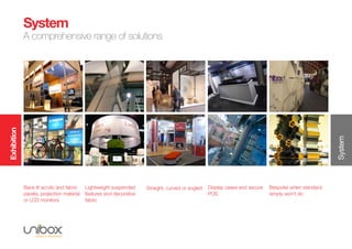 Exhibition
System
System
A comprehensive range of solutions
Back lit acrylic and fabric
panels, projection material
or LCD monitors
Lightweight suspended
features and decorative
fabric
Straight, curved or angled Display cases and secure
POS
Bespoke when standard
simply won’t do
 