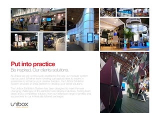 Put into practice
Be inspired. Our clients solutions.
At Unibox we are continuously developing the way our modular system
can be used. Whether we’re creating conceptual ideas to inspire or
acessories to enhance your creative freedom, the Unibox Exhibition
System provides an ideal platform to develop your stand solutions.
The Unibox Exhibition System has been designed to meet the ever
changing challenges of the exhibition and display industries; finding fresh
ideas and a competitive solution, from our extensive range of profiles and
accessories to our individually tailored packages.
 