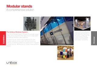 Exhibition
Modular
Modular stands
A comprehensive solution
Combine the Unibox Modular
System with our specialist, in-
house fabrication techniques;
add a terrific range of profiles
and accessories and the
result is an almost limitless
infrastructure of exhibition
space design possibilities.
The Unibox Modular System
The Unibox Modular System consists of a versatile range of
profiles and accessories which allow you to create stylish
and effective exhibition stand solutions.
At Unibox we are continuously developing the way
modular systems can be used. We have numerous
methods of attaching panels and graphics from magnetic
to spider clamps, allowing you to create unique exhibition
spaces.
 