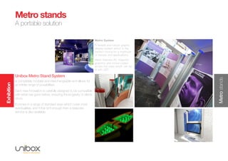 Exhibition
Metrostands
Metro stands
A portable solution
Metro System
A flexible and robust graphic
display system which is the
perfect choice for a multitude
of venues and applications.
Metro features AV, magnetic
graphics and colour-coded
acrylic top caps which can be
lit with LED.
Unibox Metro Stand System
is completely modular and interchangeable and allows for
an infinite range of possibilities.
Each new innovation is carefully designed to be compatible
with what has gone before, ensuring the longevity of clients
stock.
It comes in a range of standard sizes which cover most
eventualities, and if that isn’t enough then a bespoke
service is also available.
 
