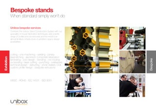 Exhibition
Bespoke
Bespoke stands
When standard simply won’t do
Unibox bespoke services
Combine the Unibox Stand Construction System with our
specialist, in-house fabrication techniques; add a terrific
range of profiles and accessories and the result is an
almost limitless infrastructure of exhibition space design
possibilities.
cutting - cnc-machining - welding - joinery
laser-etching - aluminium composite fabrication
laminating - pcb design - bending - cnc-routing
uv bonding - laser cutting - punching - solidworks
technical design - deburring - photo realistic CGI
custom profile design - bespoke extrusions
WEEE - ROHS - ISO 14001 - ISO 9001
 