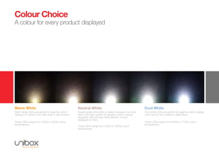 Colour Choice
A colour for every product displayed
Warm White
Warm white LEDs are perfect for graphics which
display rich colours, from light reds to dark browns.
These LEDs range from 2700k to 3300k colour
temperatures.
Neutral White
Neutral white LEDs offer a medium between cool and
warm LED light, perfect for graphics which change
frequently and will have many different colours
displayed on them.
These LEDs range from 4100k to 5000k colour
temperatures
Cool White
Cool white LEDs are perfect for graphics which display
cold colours, from whites to deep blues.
These LEDs range from 6400k to 7700k colour
temperatures.
 