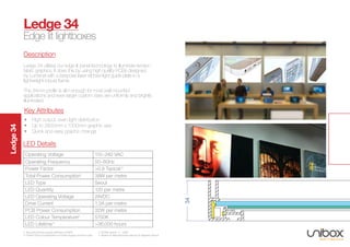 Ledge34
Description
Ledge 34 utilises our edge lit panel technology to illuminate tension
fabric graphics. It does this by using high quality PCBs designed
by Lumenal with a bespoke laser etched light guide plate in a
lightweight robust frame.
The 34mm profile is slim enough for most wall mounted
applications and even larger custom sizes are uniformly and brightly
illuminated.
Ledge 34
Edge lit lightboxes
34
Operating Voltage 110~240 VAC
Operating Frequency 50~60Hz
Power Factor >0.9 Typical 3
Total Power Consumption1
38W per metre
LED Type Seoul
LED Quantity 120 per metre
LED Operating Voltage 24VDC
Drive Current 1.3A per metre
PCB Power Consumption 32W per metre
LED Colour Temperature2
5700K
LED Lifetime 4
>36,000 hours
1. Assuming Power Supply efficiency of 80%		 2. 5700K typical. +/- 250K
3. Power Factor is dependent on Power Supply Unit and Load	 4. Based on Manufacturers data at 55 degrees celcius
LED Details
• High output, even light distribution
• Up to 2800mm x 1300mm graphic size
• Quick and easy graphic change
Key Attributes
 