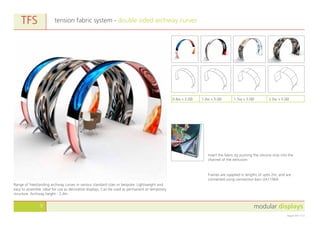 modular displays9
August 2011 v1.0
tension fabric system - double sided archway curves
Frames are supplied in lengths of upto 2m, and are
connected using connection bars UA11964.
TFS
Range of freestanding archway curves in various standard sizes or bespoke. Lightweight and
easy to assemble. Ideal for use as decorative displays. Can be used as permanent or temporary
structure. Archway height - 2.4m.
Insert the fabric by pushing the silicone strip into the
channel of the extrusion.
0.8w x 3.0Ø 1.0w x 3.0Ø 1.5w x 3.0Ø 2.0w x 3.0Ø
 