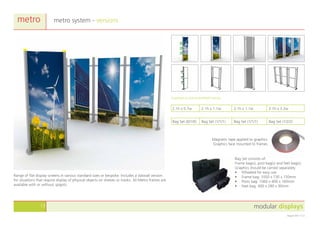 modular displays13
August 2011 v1.0
metro system - versionsmetro
Range of flat display screens in various standard sizes or bespoke. Includes a slatwall version
for situations that require display of physical objects on shelves or hooks. All Metro frames are
available with or without spigots.
Bag Set (0/1/0) Bag Set (1/1/1) Bag Set (1/1/1) Bag Set (1/2/2)
2.1h x 0.7w 2.1h x 1.1w 2.1h x 1.1w 2.1h x 3.2w
Supplied as pre-assembled frames.
Magnetic tape applied to graphics.
Graphics face mounted to frames.
Bag Set consists of:
Frame bag(s), post bag(s) and feet bag(s).
Graphics should be carried separately.
•	 Wheeled for easy use
•	 Frame bag: 1050 x 730 x 150mm
•	 Posts bag: 1060 x 400 x 160mm
•	 Feet bag: 400 x 280 x 90mm
 