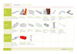 modular displays22
August 2011 v1.0
tfs
specific
UA 10189
Rectangular base plate
445 x 76 x 10mm.
UA 12201
Side mounted foot
UA 10173
Wall mounted bracket
UA 12592
TFS Inline connector
UA 12296
Offset side mount
foot. Silver. Suits
vertical curved frames
and archways only
UA 11964
Extension bar
connector for micro
TFS profiles
Satin silver
UA 4398
90° corner connector
for use with micro TFS
profiles
UA 10775
90° corner connector
metro
specific
UA 4421
Elliptical base plate
125 x 400mm
Silver
UA 4425
Circular base plate
500mm diameter
Silver
UA 3831
Elliptical top plate
Silver
UA 4343
Elliptical top stack
Red/Blue/Green/White
UA 4447
LED kit for elliptical top
stack
Green/White
UA 4414
Poseur table kit
495 x 900mm
Blue/Green/White
UA 5683
Profile to profile
thumb screw
connector (connects
panels)
metrolite
specific
UA 9610
Oval base plate
450 x 125mm.
Silver sparkle powder
coat
UA 10381/8275
Elliptical top stack
Red/Blue/Green/White
ml11
Poseur kit
Red/Blue/Green/White
accessories - system specificextras
 