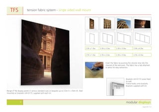 modular displays3
August 2011 v1.0
tension fabric system - single sided wall mountTFS
Range of flat display panels in various standard sizes or bespoke up to 3.0m H. x 50m W. Wall
mounted on brackets UA10173, supplied with each kit.
Insert the fabric by pushing the silicone strip into the
channel of the extrusion. The fabric has a tab attached
to allow for easy extraction.
Brackets UA10173 screw fixed
to wall.
Frame hooks onto brackets.
Brackets supplied with kit.
2.5h x 1.0w 2.5h x 2.0w 2.5h x 3.0w 2.5h x 4.0w
2.0h x 1.0w 2.0h x 2.0w 2.0h x 3.0w 2.0h x 4.0w
 